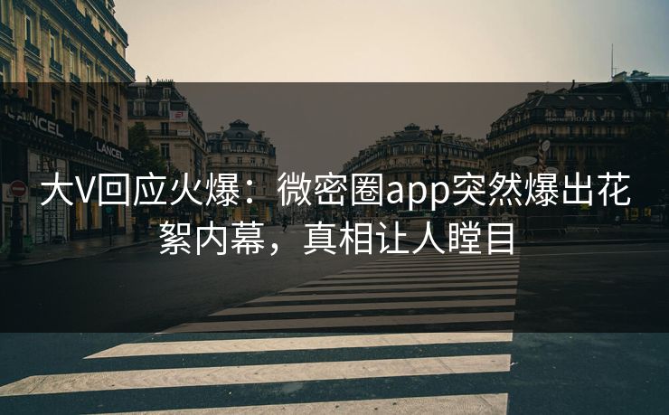 大V回应火爆：微密圈app突然爆出花絮内幕，真相让人瞠目