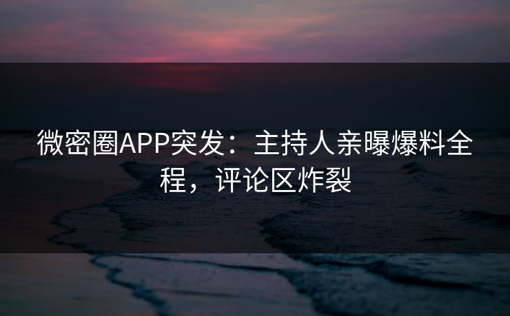 微密圈APP突发：主持人亲曝爆料全程，评论区炸裂