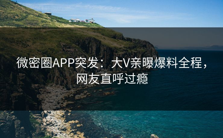 微密圈APP突发：大V亲曝爆料全程，网友直呼过瘾
