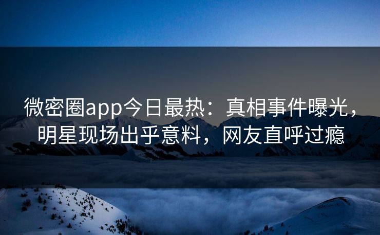 微密圈app今日最热：真相事件曝光，明星现场出乎意料，网友直呼过瘾