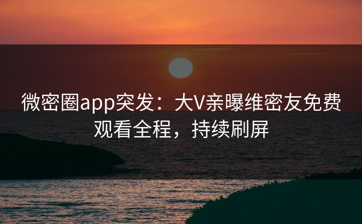 微密圈app突发：大V亲曝维密友免费观看全程，持续刷屏