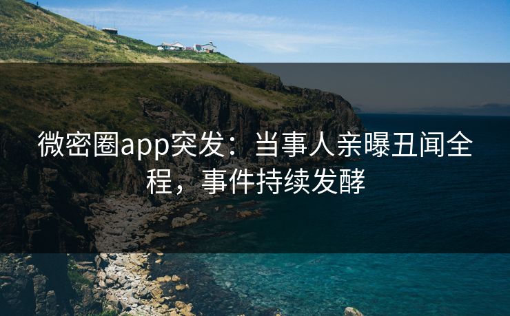 微密圈app突发：当事人亲曝丑闻全程，事件持续发酵