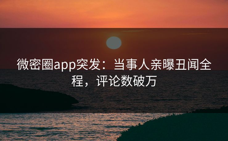 微密圈app突发：当事人亲曝丑闻全程，评论数破万