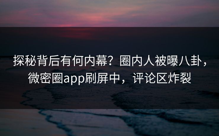 探秘背后有何内幕？圈内人被曝八卦，微密圈app刷屏中，评论区炸裂