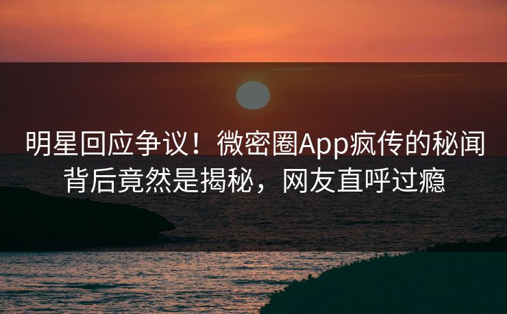 明星回应争议！微密圈App疯传的秘闻背后竟然是揭秘，网友直呼过瘾