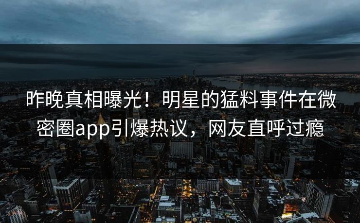 昨晚真相曝光！明星的猛料事件在微密圈app引爆热议，网友直呼过瘾