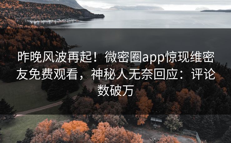 昨晚风波再起！微密圈app惊现维密友免费观看，神秘人无奈回应：评论数破万