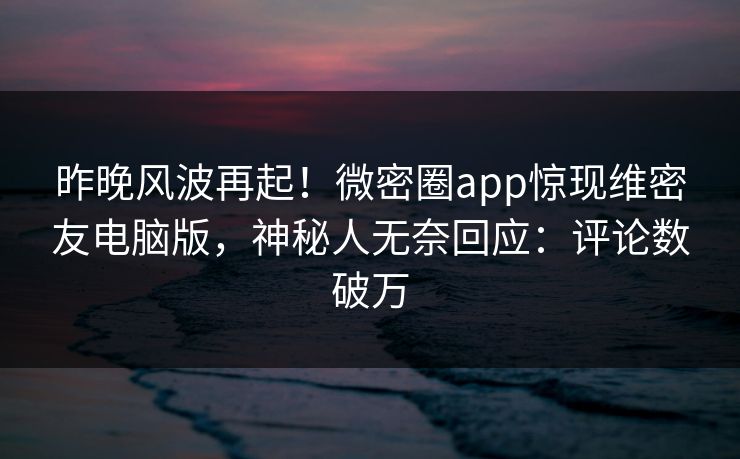 昨晚风波再起！微密圈app惊现维密友电脑版，神秘人无奈回应：评论数破万