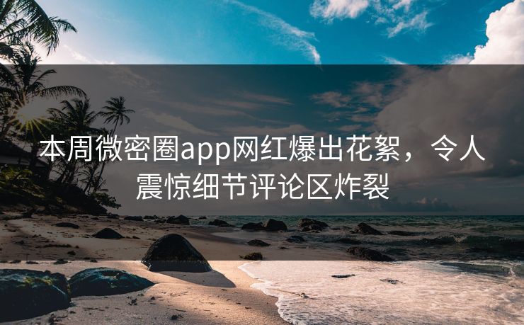 本周微密圈app网红爆出花絮，令人震惊细节评论区炸裂