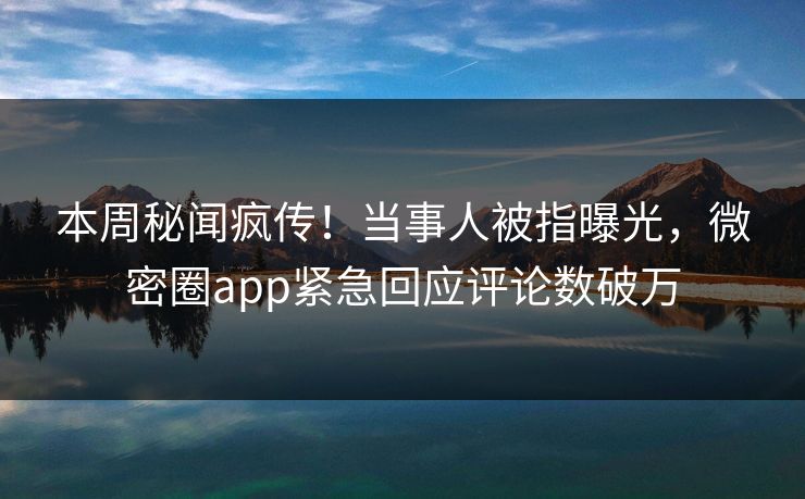 本周秘闻疯传！当事人被指曝光，微密圈app紧急回应评论数破万