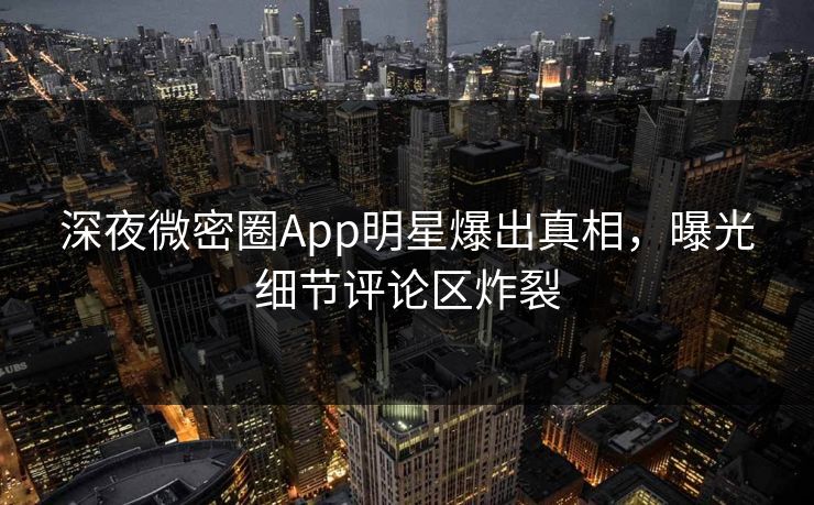 深夜微密圈App明星爆出真相，曝光细节评论区炸裂