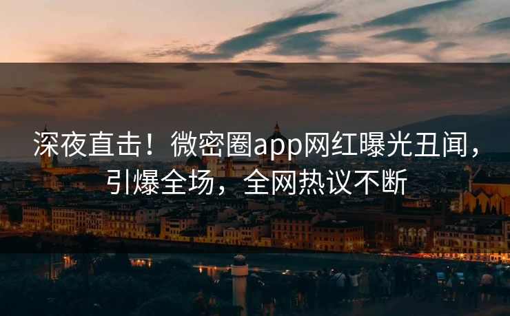 深夜直击！微密圈app网红曝光丑闻，引爆全场，全网热议不断
