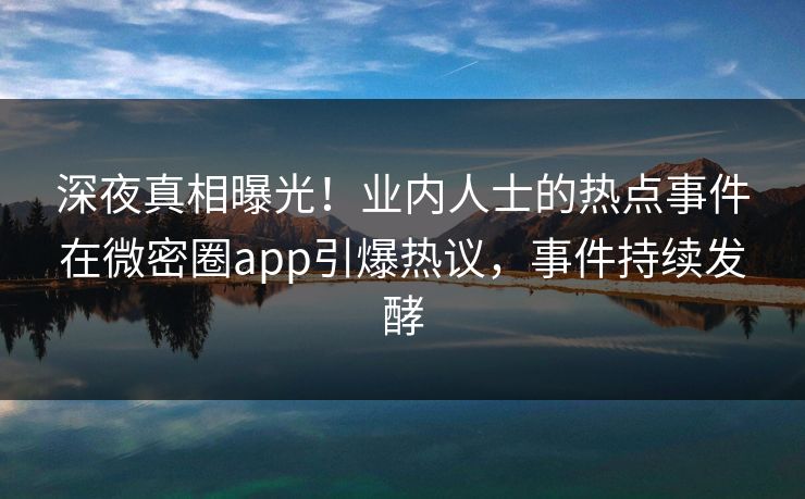 深夜真相曝光！业内人士的热点事件在微密圈app引爆热议，事件持续发酵