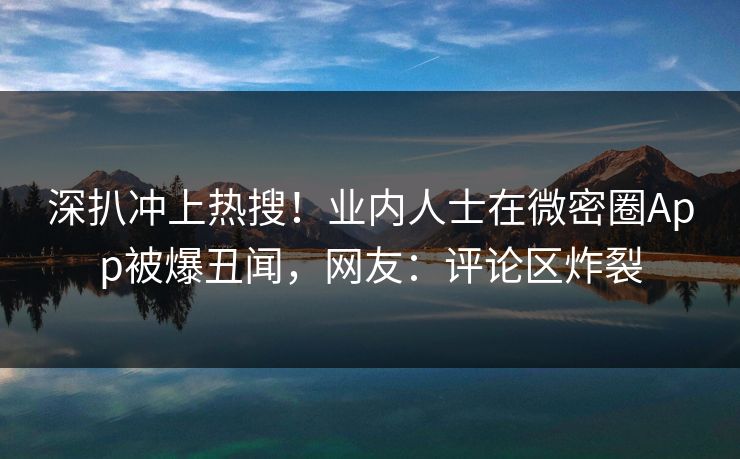 深扒冲上热搜！业内人士在微密圈App被爆丑闻，网友：评论区炸裂