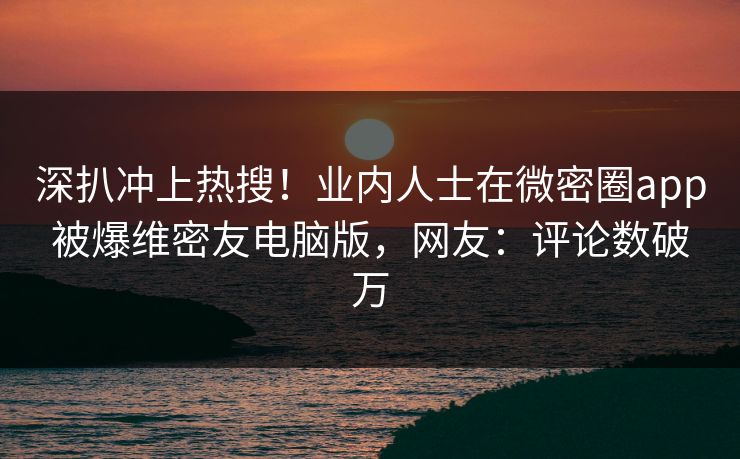 深扒冲上热搜！业内人士在微密圈app被爆维密友电脑版，网友：评论数破万