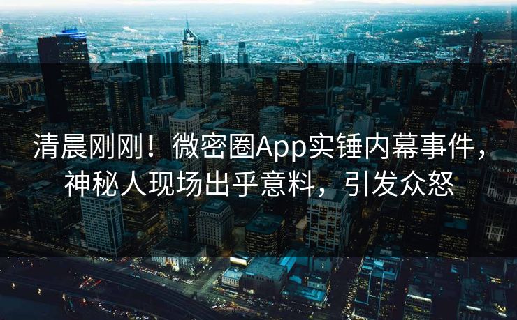 清晨刚刚！微密圈App实锤内幕事件，神秘人现场出乎意料，引发众怒