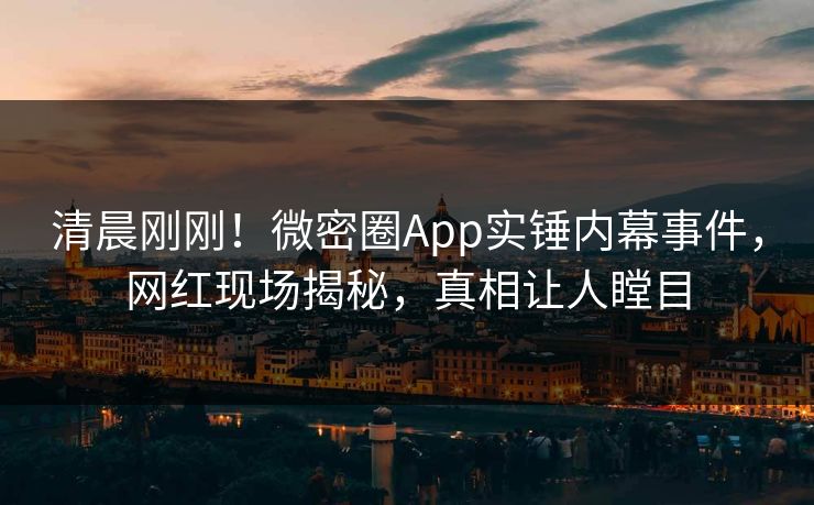 清晨刚刚！微密圈App实锤内幕事件，网红现场揭秘，真相让人瞠目