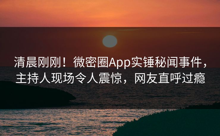 清晨刚刚！微密圈App实锤秘闻事件，主持人现场令人震惊，网友直呼过瘾