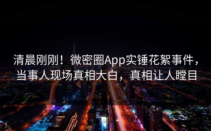 清晨刚刚！微密圈App实锤花絮事件，当事人现场真相大白，真相让人瞠目