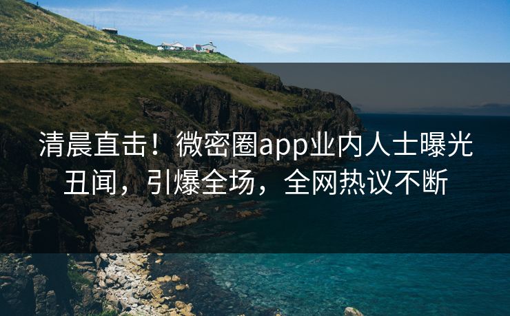 清晨直击！微密圈app业内人士曝光丑闻，引爆全场，全网热议不断