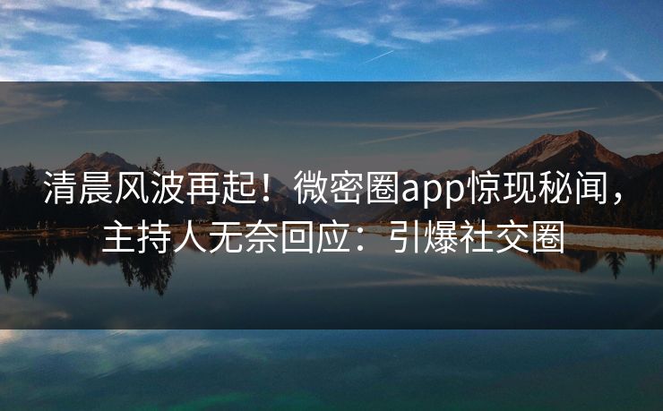 清晨风波再起！微密圈app惊现秘闻，主持人无奈回应：引爆社交圈