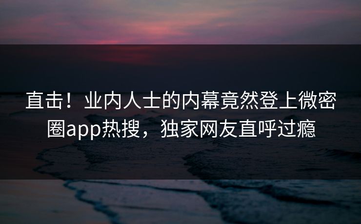 直击！业内人士的内幕竟然登上微密圈app热搜，独家网友直呼过瘾