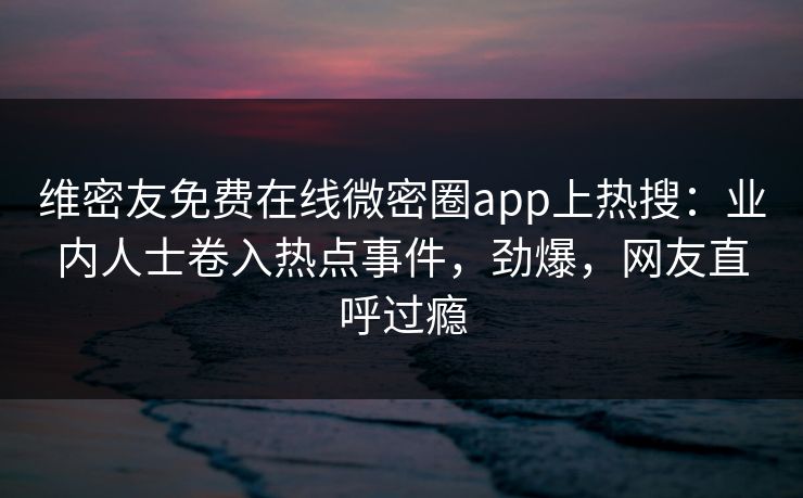 维密友免费在线微密圈app上热搜：业内人士卷入热点事件，劲爆，网友直呼过瘾