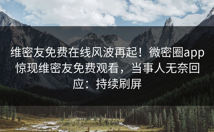 维密友免费在线风波再起！微密圈app惊现维密友免费观看，当事人无奈回应：持续刷屏