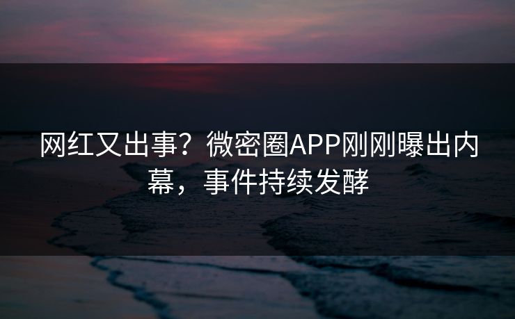 网红又出事？微密圈APP刚刚曝出内幕，事件持续发酵