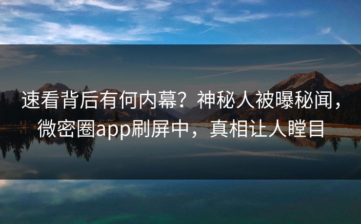 速看背后有何内幕？神秘人被曝秘闻，微密圈app刷屏中，真相让人瞠目