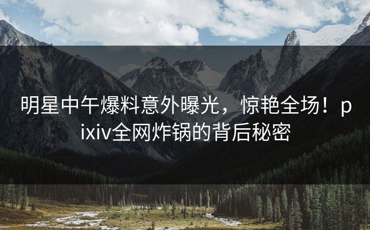 明星中午爆料意外曝光，惊艳全场！pixiv全网炸锅的背后秘密