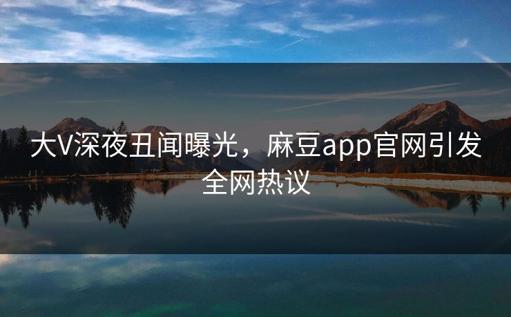 大V深夜丑闻曝光，麻豆app官网引发全网热议