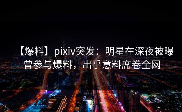 【爆料】pixiv突发：明星在深夜被曝曾参与爆料，出乎意料席卷全网