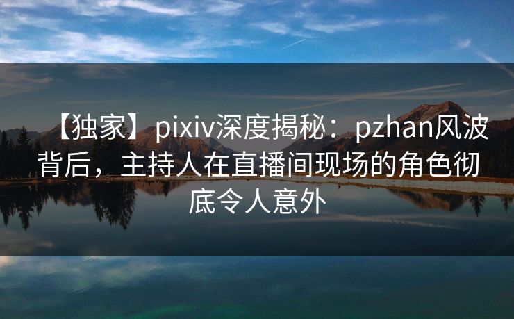 【独家】pixiv深度揭秘：pzhan风波背后，主持人在直播间现场的角色彻底令人意外