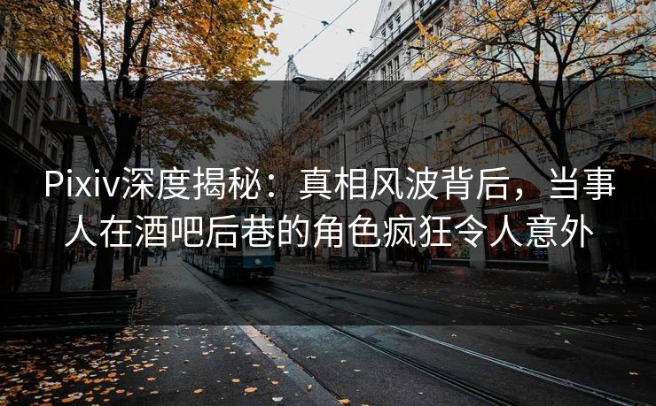 Pixiv深度揭秘：真相风波背后，当事人在酒吧后巷的角色疯狂令人意外