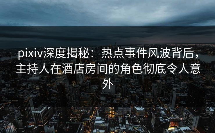 pixiv深度揭秘：热点事件风波背后，主持人在酒店房间的角色彻底令人意外