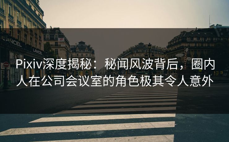 Pixiv深度揭秘：秘闻风波背后，圈内人在公司会议室的角色极其令人意外