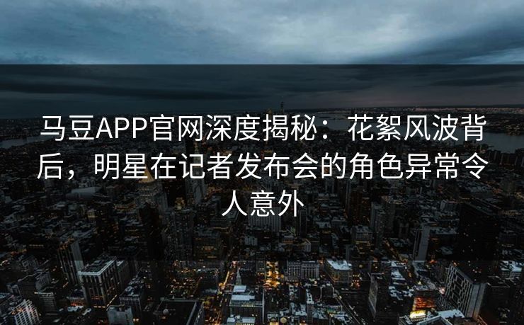 马豆APP官网深度揭秘：花絮风波背后，明星在记者发布会的角色异常令人意外