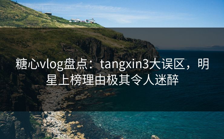 糖心vlog盘点：tangxin3大误区，明星上榜理由极其令人迷醉
