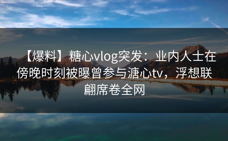 【爆料】糖心vlog突发：业内人士在傍晚时刻被曝曾参与溏心tv，浮想联翩席卷全网