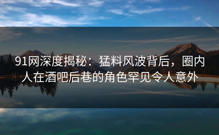 91网深度揭秘：猛料风波背后，圈内人在酒吧后巷的角色罕见令人意外