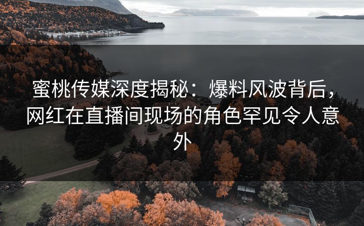 蜜桃传媒深度揭秘：爆料风波背后，网红在直播间现场的角色罕见令人意外