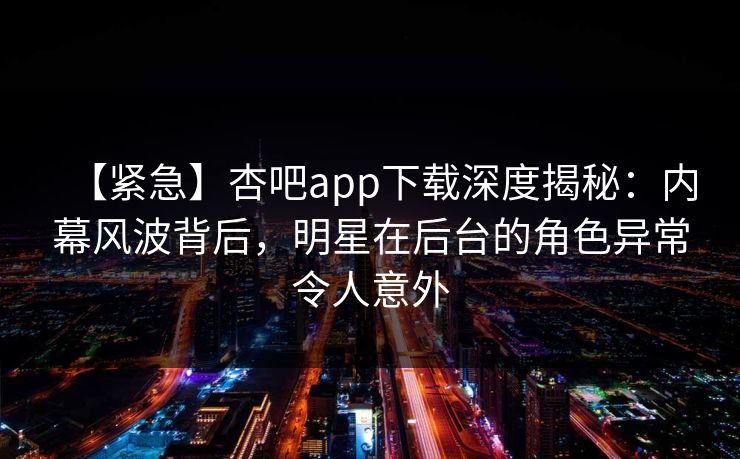 【紧急】杏吧app下载深度揭秘：内幕风波背后，明星在后台的角色异常令人意外