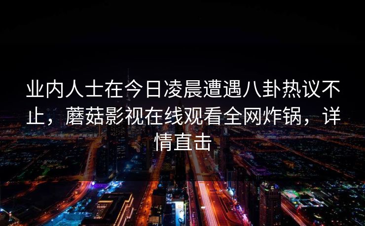 业内人士在今日凌晨遭遇八卦热议不止，蘑菇影视在线观看全网炸锅，详情直击
