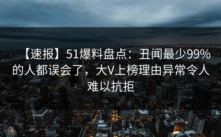【速报】51爆料盘点：丑闻最少99%的人都误会了，大V上榜理由异常令人难以抗拒