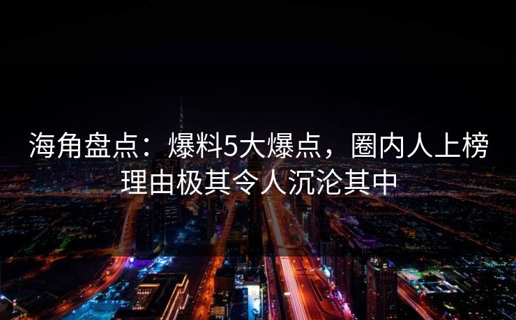 海角盘点：爆料5大爆点，圈内人上榜理由极其令人沉沦其中