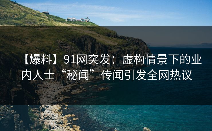 【爆料】91网突发：虚构情景下的业内人士“秘闻”传闻引发全网热议