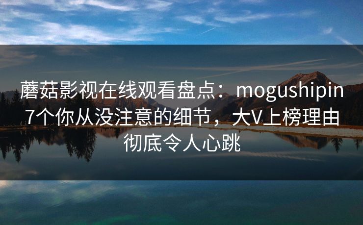 蘑菇影视在线观看盘点：mogushipin7个你从没注意的细节，大V上榜理由彻底令人心跳