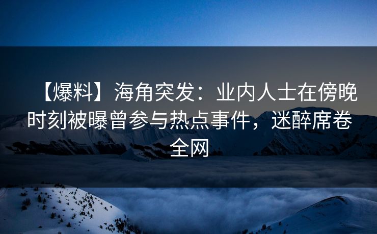 【爆料】海角突发：业内人士在傍晚时刻被曝曾参与热点事件，迷醉席卷全网