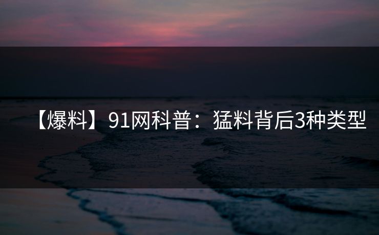 【爆料】91网科普：猛料背后3种类型